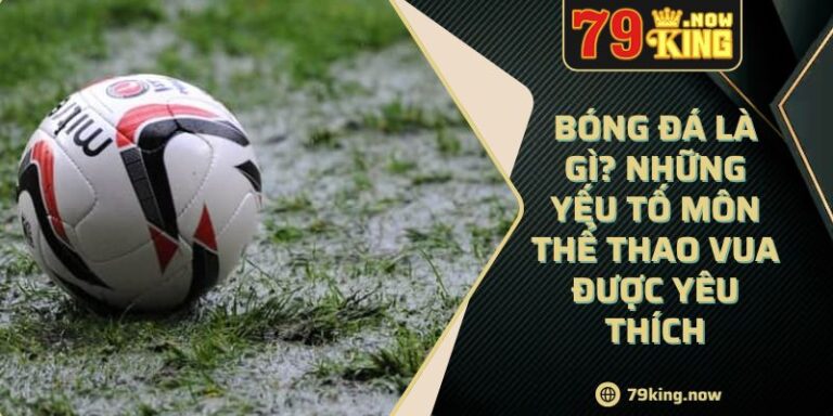 Bóng Đá Là Gì? Những Yếu Tố Môn Thể Thao Vua Được Yêu Thích